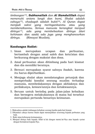 Hadits Arba'in Nawawy 66
timbangan14), Subhanallah dan Al Hamdulillah dapat
memenuhi antara langit dan bumi, Shalat adalah
cahaya15), shadaqah adalah bukti16), Al Quran dapat
menjadi saksi yang meringankanmu atau yang
memberatkanmu. Semua manusia berangkat menjual
dirinya17), ada yang membebaskan dirinya (dari
kehinaan dan azab) ada juga yang menghancurkan
dirinya. (Riwayat Muslim).
Kandungan Hadist:
1. Iman merupakan ucapan dan perbuatan,
bertambah dengan amal saleh dan keta’atan dan
berkurang dengan maksiat dan dosa.
2. Amal perbuatan akan ditimbang pada hari kiamat
dan dia memiliki beratnya.
3. Bersuci merupakan syarat sahnya ibadah, karena
itu harus diperhatikan.
4. Menjaga shalat akan mendatangkan petunjuk dan
memperbaiki kondisi seorang muslim terhadap
manusia, membedakannya dengan akhlaknya dan
perilakunya, kewara’annya dan ketakwaannya.
5. Seruan untuk berinfaq pada jalan-jalan kebaikan
dan bersegera melakukannya di mana hal tersebut
merupakan pertanda benarnya keimanan.
1. Maksudnya adalah timbangan kebaikan seorang hamba pada hari kiamat.
2. Dikatakan cahaya karena shalat dapat menunjukkan seseorang kepada perbuatan yang
baik.
3. Bukti akan kebenaran keimanannya.
4. Menjual dirinya baik kepada Allah ta’ala dengan menta’ati-Nya atau kepada syetan
dengan bermaksiat kepada-Nya.
 