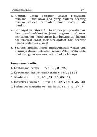 Hadits Arba'in Nawawy 67
6. Anjuran untuk bersabar tatkala mengalami
musibah, khususnya apa yang dialami seorang
muslim karena perbuatan amar ma’ruf nahi
munkar.
7. Semangat membaca Al Quran dengan pemahaman
dan men-tadabbur-kan (merenungkan) ma’nanya,
mengamalkan kandungan-kandungannya karena
hal tersebut dapat memberi syafaat bagi seorang
hamba pada hari kiamat.
8. Seorang muslim harus menggunakan waktu dan
umurnya dalam keta’atan kepada Allah ta’ala serta
tidak mengabaikan karena kesibukan lainnya.
Tema-tema hadits :
1. Keutamaan bersuci : 9 : 108, 2 : 222
2. Keutamaan dan kekuatan zikir: 8 : 45, 13 : 28
3. Shadaqah : 2 : 261, 57 : 18, 33 : 35.
4. Interaksi dengan Al Quran : 4 : 82, 7 : 204, 25 : 30
5. Perbuatan manusia kembali kepada dirinya: 17 : 7
 