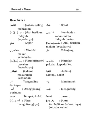 Hadits Arba'in Nawawy 69
Kosa kata :
: (kalian) saling
menzalimi
: Sesat
))(( : (aku) berikan
hidayah
(kepadanya)
: Hendaklah
kalian minta
hidayah dariku
: Lapar ))(( : (Aku) berikan
makan (kepadanya)
: Mintalah
makan
kepada-Ku
: Telanjang
))(( : (Aku) memberi
pakaian
(kepadanya)
: Mintalah
pakaian kepada-Ku.
: (kalian)
melakukan
kesalahan
: (kalian)
sampai, dapat
: Yang paling
bertaqwa
: Menambah
: Orang paling
durhaka
: Mengurangi
: Tempat, bukit. : Jarum
)( : (Aku)
menghitung(nya)
)( : (Aku)
kembalikan (balasannya)
(kepada kalian)
 