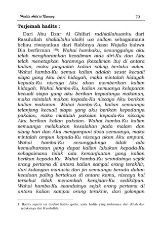 Hadits Arba'in Nawawy 70
Terjemah hadits :
Dari Abu Dzar Al Ghifari radhiallahuanhu dari
Rasulullah shallallahu`alaihi wa sallam sebagaimana
beliau riwayatkan dari Rabbnya Azza Wajalla bahwa
Dia berfirman 18): Wahai hambaku, sesungguhya aku
telah mengharamkan kezaliman atas diri-Ku dan Aku
telah menetapkan haramnya (kezaliman itu) di antara
kalian, maka janganlah kalian saling berlaku zalim.
Wahai hamba-Ku semua kalian adalah sesat kecuali
siapa yang Aku beri hidayah, maka mintalah hidayah
kepada-Ku niscaya Aku akan memberikan kalian
hidayah. Wahai hamba-Ku, kalian semuanya kelaparan
kecuali siapa yang aku berikan kepadanya makanan,
maka mintalah makan kepada-Ku niscaya Aku berikan
kalian makanan. Wahai hamba-Ku, kalian semuanya
telanjang kecuali siapa yang aku berikan kepadanya
pakaian, maka mintalah pakaian kepada-Ku niscaya
Aku berikan kalian pakaian. Wahai hamba-Ku kalian
semuanya melakukan kesalahan pada malam dan
siang hari dan Aku mengampuni dosa semuanya, maka
mintalah ampun kepada-Ku niscaya akan Aku ampuni.
Wahai hamba-Ku sesungguhnya tidak ada
kemudharatan yang dapat kalian lakukan kepada-Ku
sebagaimana tidak ada kemanfaatan yang kalian
berikan kepada-Ku. Wahai hamba-Ku seandainya sejak
orang pertama di antara kalian sampai orang terakhir,
dari kalangan manusia dan jin semuanya berada dalam
keadaan paling bertakwa di antara kamu, niscaya hal
tersebut tidak menambah kerajaan-Ku sedikitpun.
Wahai hamba-Ku seandainya sejak orang pertama di
antara kalian sampai orang terakhir, dari golongan
1. Hadits seperti ini disebut hadits qudsi, yaitu hadits yang maknanya dari Allah dan
redaksinya dari Rasulullah.
 