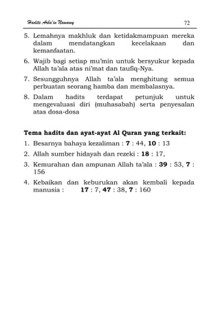 Hadits Arba'in Nawawy 72
5. Lemahnya makhluk dan ketidakmampuan mereka
dalam mendatangkan kecelakaan dan
kemanfaatan.
6. Wajib bagi setiap mu’min untuk bersyukur kepada
Allah ta’ala atas ni’mat dan taufiq-Nya.
7. Sesungguhnya Allah ta’ala menghitung semua
perbuatan seorang hamba dan membalasnya.
8. Dalam hadits terdapat petunjuk untuk
mengevaluasi diri (muhasabah) serta penyesalan
atas dosa-dosa
Tema hadits dan ayat-ayat Al Quran yang terkait:
1. Besarnya bahaya kezaliman : 7 : 44, 10 : 13
2. Allah sumber hidayah dan rezeki : 18 : 17,
3. Kemurahan dan ampunan Allah ta’ala : 39 : 53, 7 :
156
4. Kebaikan dan keburukan akan kembali kepada
manusia : 17 : 7, 47 : 38, 7 : 160
 