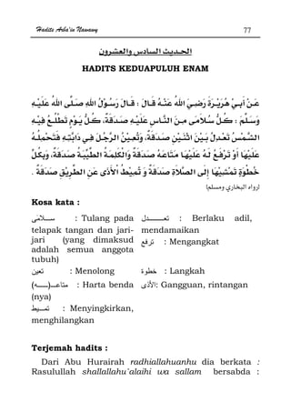 Hadits Arba'in Nawawy 77
ğ
HADITS KEDUAPULUH ENAM
W
W
.
zx
Kosa kata :
: Tulang pada
telapak tangan dan jari-
jari (yang dimaksud
adalah semua anggota
tubuh)
: Berlaku adil,
mendamaikan
: Mengangkat
: Menolong : Langkah
)( : Harta benda
(nya)
: Gangguan, rintangan
: Menyingkirkan,
menghilangkan
Terjemah hadits :
Dari Abu Hurairah radhiallahuanhu dia berkata :
Rasulullah shallallahu`alaihi wa sallam bersabda :
 