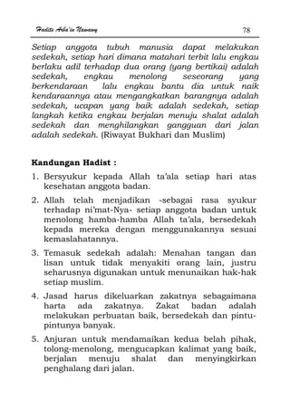 Hadits Arba'in Nawawy 78
Setiap anggota tubuh manusia dapat melakukan
sedekah, setiap hari dimana matahari terbit lalu engkau
berlaku adil terhadap dua orang (yang bertikai) adalah
sedekah, engkau menolong seseorang yang
berkendaraan lalu engkau bantu dia untuk naik
kendaraannya atau mengangkatkan barangnya adalah
sedekah, ucapan yang baik adalah sedekah, setiap
langkah ketika engkau berjalan menuju shalat adalah
sedekah dan menghilangkan gangguan dari jalan
adalah sedekah. (Riwayat Bukhari dan Muslim)
Kandungan Hadist :
1. Bersyukur kepada Allah ta’ala setiap hari atas
kesehatan anggota badan.
2. Allah telah menjadikan -sebagai rasa syukur
terhadap ni’mat-Nya- setiap anggota badan untuk
menolong hamba-hamba Allah ta’ala, bersedekah
kepada mereka dengan menggunakannya sesuai
kemaslahatannya.
3. Temasuk sedekah adalah: Menahan tangan dan
lisan untuk tidak menyakiti orang lain, justru
seharusnya digunakan untuk menunaikan hak-hak
setiap muslim.
4. Jasad harus dikeluarkan zakatnya sebagaimana
harta ada zakatnya. Zakat badan adalah
melakukan perbuatan baik, bersedekah dan pintu-
pintunya banyak.
5. Anjuran untuk mendamaikan kedua belah pihak,
tolong-menolong, mengucapkan kalimat yang baik,
berjalan menuju shalat dan menyingkirkan
penghalang dari jalan.
 
