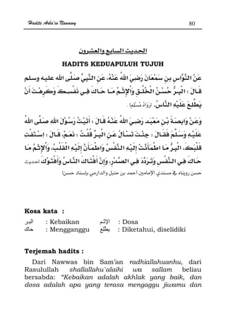 Hadits Arba'in Nawawy 80
ğ
HADITS KEDUAPULUH TUJUH
W¯
.zK x
W
WWW
¯ ¯ ¯z
 Ħ x
Kosa kata :
‫ـ‬ ‫ا‬ : Kebaikan ‫ـ‬ ‫ا‬ : Dosa
‫ك‬ : Mengganggu ِ : Diketahui, diselidiki
Terjemah hadits :
Dari Nawwas bin Sam’an radhiallahuanhu, dari
Rasulullah shallallahu`alaihi wa sallam beliau
bersabda: “Kebaikan adalah akhlak yang baik, dan
dosa adalah apa yang terasa mengaggu jiwamu dan
 