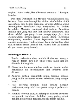 Hadits Arba'in Nawawy 81
engkau tidak suka jika diketahui manusia “ Riwayat
Muslim.
Dan dari Wabishah bin Ma’bad radhiallahuanhu dia
berkata: Saya mendatangi Rasulullah shallallahu 'alaihi
wa sallam, lalu beliau bersabda: Engkau datang untuk
menanyakan kebaikan? saya menjwaba: Ya. Beliau
bersabda: Mintalah pendapat dari hatimu, kebaikan
adalah apa yang jiwa dan hati tenang karenanya, dan
dosa adalah apa yang terasa mengganggu jiwa dan
menimbulkan keragu-raguan dalam dada, meskipun
orang-orang memberi fatwa kepadamu dan mereka
membenarkannya. (Hadits hasan kami riwayatkan dari
dua musnad Imam Ahmad bin Hanbal dan Ad Darimi
dengan sanad yang hasan).
Kandungan Hadist :
1. Tanda perbuatan dosa adalah timbulnya keragu-
raguan dalam jiwa dan tidak suka kalau hal itu
diketahui orang lain.
2. Siapa yang ingin melakukan suatu perbuatan maka
hendaklah dia menanyakan hal tersebut pada
dirinya.
3. Anjuran untuk berakhlak mulia karena akhlak
yang mulia termasuk unsur kebaikan yang sangat
besar.
4. Hati seorang mu’min akan tenang dengan
perbuatan yang halal dan gusar dengan perbuatan
haram.
5. Melihat terlebih dahulu ketetapan hukum sebelum
mengambil tindakan. Ambillah yang paling dekat
dengan ketakwaan dan kewara’an dalam agama.
 