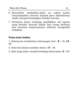 Hadits Arba'in Nawawy 82
6. Rasulullah shallallahu`alaihi wa sallam ketika
menyampaikan sesuatu kepada para shahabatnya
selalu mempertimbangkan kondisi mereka.
7. Perhatian Islam terhadap pendidikan sisi agama
yang bersifat internal dalam hati orang beriman
dan meminta keputusannya sebelum mengambil
tindakan.
Tema-tema hadits:
1. Kebenaran melahirkan ketenangan hati : 8 : 10, 13 :
28
2. Hati-hati dalam memberi fatwa: 17 : 36
3. Hati yang sehat sensitif terhadap keburukan: 3: 135
 