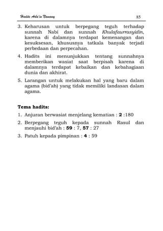 Hadits Arba'in Nawawy 85
3. Keharusan untuk berpegang teguh terhadap
sunnah Nabi dan sunnah Khulafaurrasyidin,
karena di dalamnya terdapat kemenangan dan
kesuksesan, khususnya tatkala banyak terjadi
perbedaan dan perpecahan.
4. Hadits ini menunjukkan tentang sunnahnya
memberikan wasiat saat berpisah karena di
dalamnya terdapat kebaikan dan kebahagiaan
dunia dan akhirat.
5. Larangan untuk melakukan hal yang baru dalam
agama (bid’ah) yang tidak memiliki landasan dalam
agama.
Tema hadits:
1. Anjuran berwasiat menjelang kematian : 2 :180
2. Berpegang teguh kepada sunnah Rasul dan
menjauhi bid’ah : 59 : 7, 57 : 27
3. Patuh kepada pimpinan : 4 : 59
 