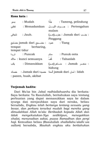 Hadits Arba'in Nawawy 87
Kosa kata :
: Mudah : Tameng, pelindung
: Memadamkan : Pertengahan
malam
: Jauh. )( : Jamak dari :
Pinggang
jamak dari :
tempat berbaring,
tempat tidur
: Tiang
: Puncak : Punuk onta
: kunci semuanya : Tahanlah
: Dimasukkan )( : Jamak :
hidung
: Jamak dari
: panen, buah, akibat
jamak dari : lidah
Terjemah hadits:
Dari Mu’az bin Jabal radhiallahuanhu dia berkata:
Saya berkata: Ya Rasulullah, beritahukan saya tentang
perbuatan yang dapat memasukkan saya ke dalam
syurga dan menjauhkan saya dari neraka, beliau
bersabda, Engkau telah bertanya tentang sesuatu yang
besar, dan perkara tersebut mudah bagi mereka yang
dimudahkan Allah ta’ala: Beribadah kepada Allah dan
tidak menyekutukan-Nya sedikitpun, menegakkan
shalat, menunaikan zakat, puasa Ramadhan dan pergi
haji. Kemudian beliau (Rasulullah shallallahu`alaihi wa
sallam) bersabda, Maukah engkau aku beritahukan
 