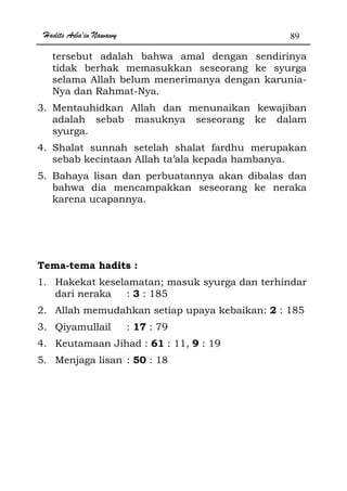 Hadits Arba'in Nawawy 89
tersebut adalah bahwa amal dengan sendirinya
tidak berhak memasukkan seseorang ke syurga
selama Allah belum menerimanya dengan karunia-
Nya dan Rahmat-Nya.
3. Mentauhidkan Allah dan menunaikan kewajiban
adalah sebab masuknya seseorang ke dalam
syurga.
4. Shalat sunnah setelah shalat fardhu merupakan
sebab kecintaan Allah ta’ala kepada hambanya.
5. Bahaya lisan dan perbuatannya akan dibalas dan
bahwa dia mencampakkan seseorang ke neraka
karena ucapannya.
Tema-tema hadits :
1. Hakekat keselamatan; masuk syurga dan terhindar
dari neraka : 3 : 185
2. Allah memudahkan setiap upaya kebaikan: 2 : 185
3. Qiyamullail : 17 : 79
4. Keutamaan Jihad : 61 : 11, 9 : 19
5. Menjaga lisan : 50 : 18
 