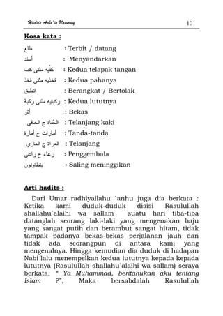 Hadits Arba'in Nawawy 10
Kosa kata :
: Terbit / datang
: Menyandarkan
: Kedua telapak tangan
: Kedua pahanya
: Berangkat / Bertolak
: Kedua lututnya
: Bekas
: Telanjang kaki
: Tanda-tanda
: Telanjang
: Penggembala
: Saling meninggikan
Arti hadits :
Dari Umar radhiyallahu `anhu juga dia berkata :
Ketika kami duduk-duduk disisi Rasulullah
shallahu`alaihi wa sallam suatu hari tiba-tiba
datanglah seorang laki-laki yang mengenakan baju
yang sangat putih dan berambut sangat hitam, tidak
tampak padanya bekas-bekas perjalanan jauh dan
tidak ada seorangpun di antara kami yang
mengenalnya. Hingga kemudian dia duduk di hadapan
Nabi lalu menempelkan kedua lututnya kepada kepada
lututnya (Rasulullah shallahu`alaihi wa sallam) seraya
berkata, “ Ya Muhammad, beritahukan aku tentang
Islam ?”, Maka bersabdalah Rasulullah
 