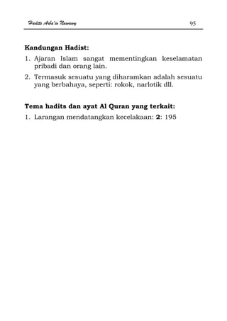Hadits Arba'in Nawawy 95
Kandungan Hadist:
1. Ajaran Islam sangat mementingkan keselamatan
pribadi dan orang lain.
2. Termasuk sesuatu yang diharamkan adalah sesuatu
yang berbahaya, seperti: rokok, narlotik dll.
Tema hadits dan ayat Al Quran yang terkait:
1. Larangan mendatangkan kecelakaan: 2: 195
 