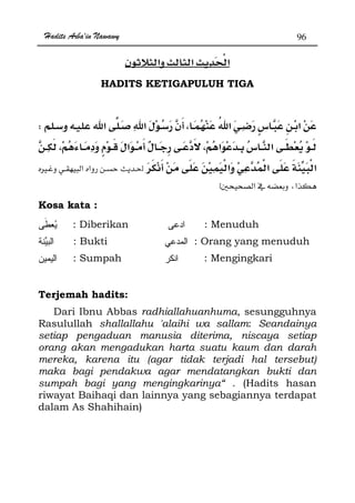 Hadits Arba'in Nawawy 96
HADITS KETIGAPULUH TIGA
W
zÙ
Ħ x
Kosa kata :
: Diberikan : Menuduh
: Bukti : Orang yang menuduh
: Sumpah : Mengingkari
Terjemah hadits:
Dari Ibnu Abbas radhiallahuanhuma, sesungguhnya
Rasulullah shallallahu 'alaihi wa sallam: Seandainya
setiap pengaduan manusia diterima, niscaya setiap
orang akan mengadukan harta suatu kaum dan darah
mereka, karena itu (agar tidak terjadi hal tersebut)
maka bagi pendakwa agar mendatangkan bukti dan
sumpah bagi yang mengingkarinya“ . (Hadits hasan
riwayat Baihaqi dan lainnya yang sebagiannya terdapat
dalam As Shahihain)
 
