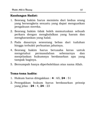 Hadits Arba'in Nawawy 97
Kandungan Hadist:
1. Seorang hakim harus meminta dari kedua orang
yang bersengketa sesuatu yang dapat menguatkan
pengakuan mereka.
2. Seorang hakim tidak boleh memutuskan sebuah
perkara dengan menghalalkan yang haram dan
mengharamkan yang halal.
3. Pada dasarnya seseorang bebas dari tuduhan
hingga terbukti perbuatan jahatnya.
4. Seorang hakim harus berusaha keras untuk
mengetahui permasalahan sebenarnya dan
menjelaskan hukumnya berdasarkan apa yang
tampak baginya.
5. Bersumpah hanya diperbolehkan atas nama Allah.
Tema-tema hadits:
1. Hukum harus ditegakkan : 4 : 65, 24 : 51
2. Penegakkan hukum harus berdasarkan prinsip
yang jelas : 24 : 4, 24 : 23
 