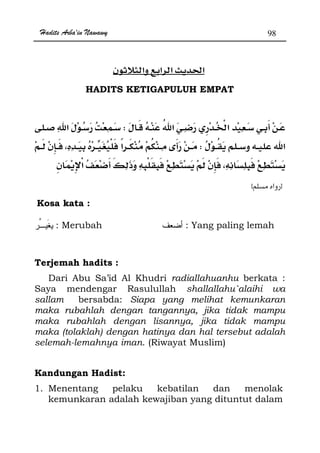 Hadits Arba'in Nawawy 98
ğ
HADITS KETIGAPULUH EMPAT
W
W
zx
Kosa kata :
: Merubah : Yang paling lemah
Terjemah hadits :
Dari Abu Sa’id Al Khudri radiallahuanhu berkata :
Saya mendengar Rasulullah shallallahu`alaihi wa
sallam bersabda: Siapa yang melihat kemunkaran
maka rubahlah dengan tangannya, jika tidak mampu
maka rubahlah dengan lisannya, jika tidak mampu
maka (tolaklah) dengan hatinya dan hal tersebut adalah
selemah-lemahnya iman. (Riwayat Muslim)
Kandungan Hadist:
1. Menentang pelaku kebatilan dan menolak
kemunkaran adalah kewajiban yang dituntut dalam
 