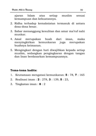 Hadits Arba'in Nawawy 99
ajaran Islam atas setiap muslim sesuai
kemampuan dan kekuatannya.
2. Ridha terhadap kemaksiatan termasuk di antara
dosa-dosa besar.
3. Sabar menanggung kesulitan dan amar ma’ruf nahi
munkar.
4. Amal merupakan buah dari iman, maka
menyingkirkan kemunkaran juga merupakan
buahnya keimanan.
5. Mengingkari dengan hati diwajibkan kepada setiap
muslim, sedangkan pengingkaran dengan tangan
dan lisan berdasarkan kemampuannya.
Tema-tema hadits:
1. Keutamaan mengatasi kemunkaran: 5 : 78, 7 : 165
2. Realisasi iman : 2 : 278, 3 : 139, 5 : 23,
3. Tingkatan iman : 8 : 2
 