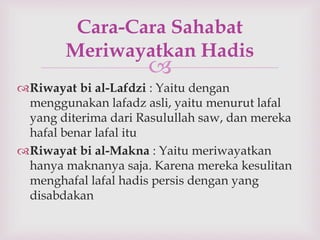 Cara-Cara Sahabat 
Meriwayatkan Hadis 
 
Riwayat bi al-Lafdzi : Yaitu dengan 
menggunakan lafadz asli, yaitu menurut lafal 
yang diterima dari Rasulullah saw, dan mereka 
hafal benar lafal itu 
Riwayat bi al-Makna : Yaitu meriwayatkan 
hanya maknanya saja. Karena mereka kesulitan 
menghafal lafal hadis persis dengan yang 
disabdakan 
 