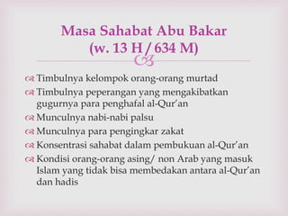 Masa Sahabat Abu Bakar 
(w. 13 H / 634 M) 
 
 Timbulnya kelompok orang-orang murtad 
 Timbulnya peperangan yang mengakibatkan 
gugurnya para penghafal al-Qur’an 
 Munculnya nabi-nabi palsu 
 Munculnya para pengingkar zakat 
 Konsentrasi sahabat dalam pembukuan al-Qur’an 
 Kondisi orang-orang asing/ non Arab yang masuk 
Islam yang tidak bisa membedakan antara al-Qur’an 
dan hadis 
 