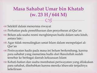 Masa Sahabat Umar bin Khatab 
(w. 23 H / 644 M) 
 
 Selektif dalam menerima riwayat 
 Perhatian pada pemeliharaan dan penyebaran al-Qur’an 
 Belum ada usaha resmi menghimpun hadis dalam satu kitab, 
antara lain : 
 Agar tidak memalingkan umat Islam dalam mempelajari al- 
Qur’an 
 Periwayatan hadis pada masa ini belum berkembang, karena 
para sahabat yang menerima hadis dari Rasulullah sudah 
tersebar ke berbagai daerah kekuasaan Islam 
 Kehati-hatian dan usaha membatasi periwayatan yang dilakukan 
para sahabat, disebabkan karena mereka khawatir terjadinya 
kekeliruan 
 