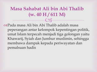 Masa Sahabat Ali bin Abi Thalib 
(w. 40 H / 611 M) 
 
Pada masa Ali bin Abi Thalib adalah masa 
peperangan antar kelompok kepentingan politik, 
umat Islam terpecah menjadi tiga golongan yaitu 
Khawarij, Syiah dan Jumhur muslimin, sehingga 
membawa dampak kepada periwayatan dan 
pemalsuan hadis 
