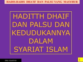 HADIS-HADIS DHA'IF DAN PALSU YANG MASYHUR
1ISMA KUANTAN
HADITTH DHAIF
DAN PALSU DAN
KEDUDUKANNYA
DALAM
SYARIAT ISLAM
 