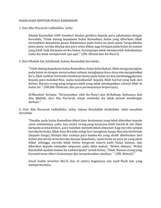 HADIS-HADI SEPUTAR PUASA RAMADHAN
1. Dari Abu Hurairah radhiallahu 'anhu:
Adalah Rasulullah SAW memberi khabar gembira kepada para sahabatnya dengan
bersabda, "Telah datang kepadamu bulan Ramadhan, bulan yang diberkahi. Allah
mewajibkan kepadamu puasa didalamnya; pada bulan ini pintu-pintu Surga dibuka,
pintu-pintu neraka ditutup dan para setan diikat; juga terdapat pada bulan ini malam
yang lebih baik daripada seribu bulan, barangsiapa tidak memperoleh kebaikannya
maka dia tidak memperoleh apa-apa'." (HR. Ahmad dan An-Nasa'i)
2. Dari Ubadah bin AshShamit, bahwa Rasulullah bersabda:
"Telah datang kepadamu bulan Ramadhan, bulan keberkahan, AIlah mengunjungimu
pada bulan ini dengan menurunkan rahmat, menghapus dosa-dosa dan mengabulkan
do'a. Allah melihat berlomba-lombanya kamu pada bulan ini dan membanggakanmu
kepada para malaikat-Nya, maka tunjukkanlah kepada Allah hal-hal yang baik dari
dirimu. Karena orang yang sengsara ialah yang tidak mendapatkan rahmat Allah di
bulan ini. " (HR.Ath-Thabrani, dan para periwayatnya terpercaya).
Al-Mundziri berkata: "Diriwayatkan oleh An-Nasa'i dan Al-Baihaqi, keduanya dari
Abu Qilabah, dari Abu Hurairah, tetapi setahuku dia tidak pemah mendengar
darinya."
3. Dari Abu Hurairah radhiallahu 'anhu, bahwa Rasulullah shallallahu 'alahi wasallam
bersabda:
"Umatku pada bulan Ramadhan diberi lima keutamaan yang tidak diberikan kepada
umat sebelumnya, yaitu: bau mulut orang yang berpuasa lebih harum di sisi Allah
daripada aroma kesturi, para malaikat memohonkan ampunan bagi mereka sampai
mereka berbuka, Allah Azza Wa Jalla setiap hari menghiasi Surga-Nya lalu berfirman
(kepada Surga),'Hampir tiba saatnya para hamba-Ku yang shalih dibebaskan dari
beban dan derita serta mereka menuju kepadamu, 'pada bulan ini para jin yang jahat
diikat sehingga mereka tidak bebas bergerak seperti pada bulan lainnya, dan
diberikan kepada ummatku ampunan pada akhir malam. "Beliau ditanya, 'Wahai
Rasulullah apakah malam itu Lailatul Qadar' Jawab beliau, 'Tidak. Namun ovang yang
beramal tentu diberi balasannya jika menyelesaikan amalnya.' " (HR. Ahmad)'"
Isnad hadits tersebut dha'if, dan di antara bagiannya ada nash-Nash lain yang
memperkuatnya.
 