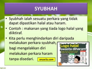 SYUBHAH
• Syubhah ialah sesuatu perkara yang tidak
dapat dipastikan halal atau haram.
• Contoh : makanan yang tiada logo halal yang
diiktiraf.
• Kita perlu menghindarkan diri daripada
melakukan perkara syubhah,
bagi mengelakkan diri
melakukan perkara haram
tanpa disedari. anuar2u.com
 