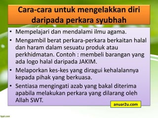Cara-cara untuk mengelakkan diri
daripada perkara syubhah
• Mempelajari dan mendalami ilmu agama.
• Mengambil berat perkara-perkara berkaitan halal
dan haram dalam sesuatu produk atau
perkhidmatan. Contoh : membeli barangan yang
ada logo halal daripada JAKIM.
• Melaporkan kes-kes yang diragui kehalalannya
kepada pihak yang berkuasa.
• Sentiasa mengingati azab yang bakal diterima
apabila melakukan perkara yang dilarang oleh
Allah SWT.
anuar2u.com
 