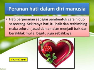 Peranan hati dalam diri manusia
• Hati berperanan sebagai pembentuk cara hidup
seseorang. Sekiranya hati itu baik dan terbimbing
maka seluruh jasad dan amalan menjadi baik dan
berakhlak mulia, begitu juga sebaliknya.
anuar2u.com
 