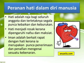 Peranan hati dalam diri manusia
• Hati adalah raja bagi seluruh
anggota dan terletaknya segala
punca kebaikan dan keburukan.
• Hati menjadi rosak kerana
dipengaruhi nafsu dan maksiat.
• Iman adalah berkait rapat
dengan hati kerana ia
merupakan punca penerimaan
dan penafian mengenai
sesuatu kebenaran. anuar2u.com
 