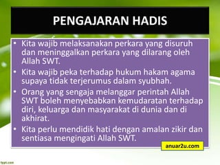 PENGAJARAN HADIS
• Kita wajib melaksanakan perkara yang disuruh
dan meninggalkan perkara yang dilarang oleh
Allah SWT.
• Kita wajib peka terhadap hukum hakam agama
supaya tidak terjerumus dalam syubhah.
• Orang yang sengaja melanggar perintah Allah
SWT boleh menyebabkan kemudaratan terhadap
diri, keluarga dan masyarakat di dunia dan di
akhirat.
• Kita perlu mendidik hati dengan amalan zikir dan
sentiasa mengingati Allah SWT.
anuar2u.com
 