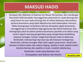 • Daripada Abu Abdullah al-Nukman bin Basyar RA berkata: Aku mendengar
Rasulullah SAW bersabda: Sesungguhnya yang halal itu nyata (terang) dan
yang haram itu pun nyata (terang) dan di antara keduanya ada perkara-
perkara kesamaran yang tidak diketahuinya oleh kebanyakan manusia.
Maka barangsiapa memelihara (dirinya daripada) segala kesamaran,
sesungguhnya ia memelihara bagi agamanya dan kehormatannya. Dan
barangsiapa jatuh ke dalam perkara kesamaran jatuhlah ia ke dalam yang
haram seperti seorang pengembala yang mengembala disekeliling
kawasan larangan, hampir sangat (ternaknya) maka di dalamnya.
Ketahuilah, bahawa bagi tiap-tiap raja ada kawasan larangannya.
Ketahuilah, bahawa larangan Allah ialah segala yang haram. Ketahuilah,
bahawa di dalam badan ada seketul daging, apabila ia baik, baiklah badan
keseluruhannya dan apabila ia rosak, rosaklah sekaliannya.
Ketahuilah, itulah yang dikatakan hati.
• Diriwayatkan oleh Bukhari dan Muslim.
MAKSUD HADIS
anuar2u.com
 