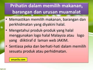 Prihatin dalam memilih makanan,
barangan dan urusan muamalat
• Memastikan memilih makanan, barangan dan
perkhidmatan yang diyakini halal.
• Mengetahui produk-produk yang halal
menggunakan logo halal Malaysia atau logo
yang diiktiraf d laman web JAKIM.
• Sentiasa peka dan berhati-hati dalam memilih
sesuatu produk atau perhidmatan.
anuar2u.com
 