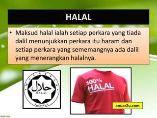 HALAL
• Maksud halal ialah setiap perkara yang tiada
dalil menunjukkan perkara itu haram dan
setiap perkara yang sememangnya ada dalil
yang menerangkan halalnya.
anuar2u.com
 