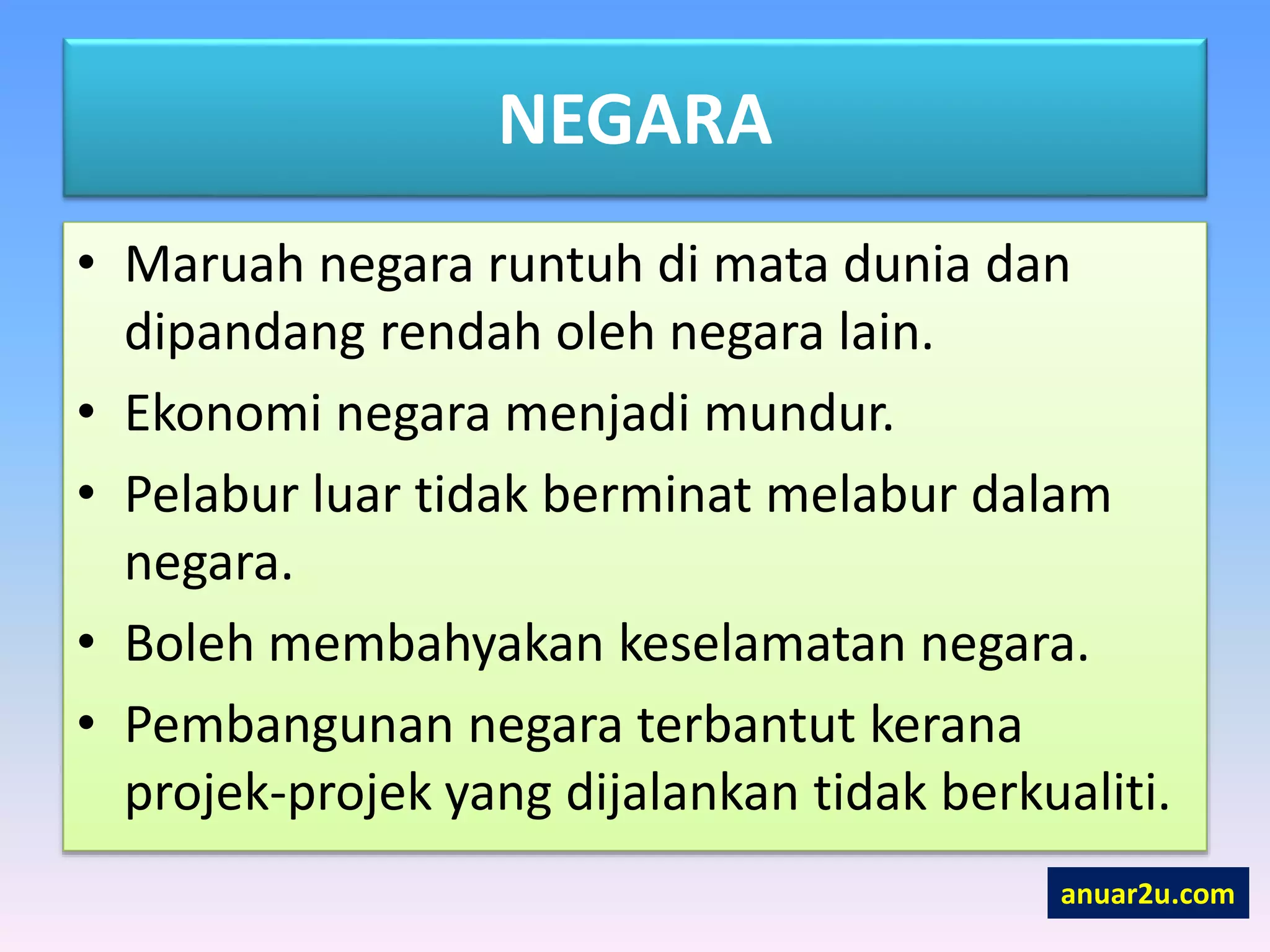 NEGARA
• Maruah negara runtuh di mata dunia dan
dipandang rendah oleh negara lain.
• Ekonomi negara menjadi mundur.
• Pelabur luar tidak berminat melabur dalam
negara.
• Boleh membahyakan keselamatan negara.
• Pembangunan negara terbantut kerana
projek-projek yang dijalankan tidak berkualiti.
anuar2u.com
 