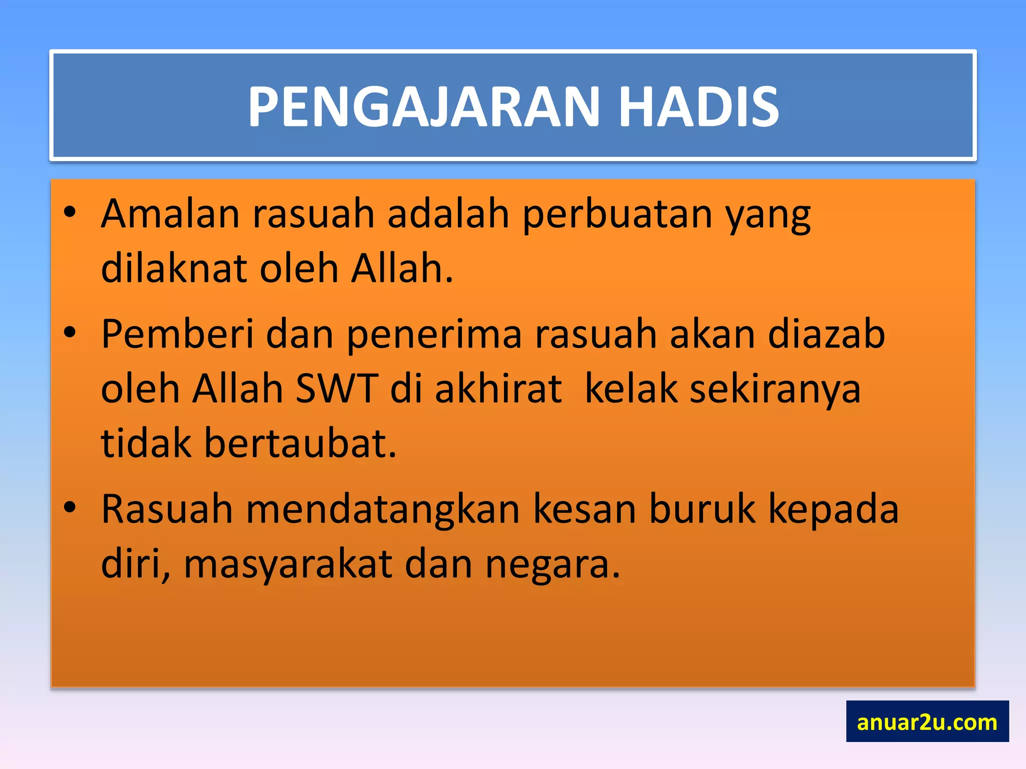 PENGAJARAN HADIS
• Amalan rasuah adalah perbuatan yang
dilaknat oleh Allah.
• Pemberi dan penerima rasuah akan diazab
oleh Allah SWT di akhirat kelak sekiranya
tidak bertaubat.
• Rasuah mendatangkan kesan buruk kepada
diri, masyarakat dan negara.
anuar2u.com
 