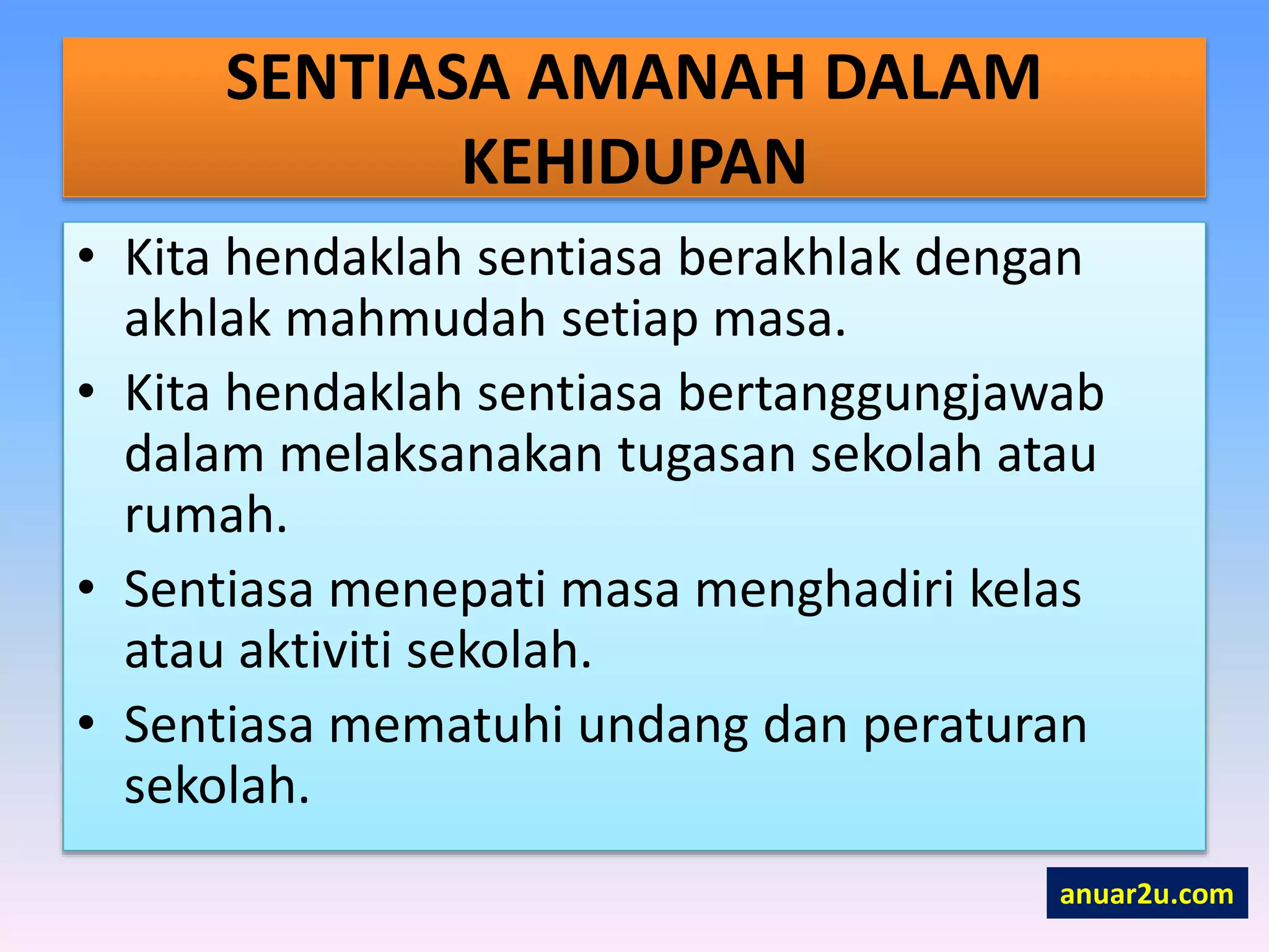 SENTIASA AMANAH DALAM
KEHIDUPAN
• Kita hendaklah sentiasa berakhlak dengan
akhlak mahmudah setiap masa.
• Kita hendaklah sentiasa bertanggungjawab
dalam melaksanakan tugasan sekolah atau
rumah.
• Sentiasa menepati masa menghadiri kelas
atau aktiviti sekolah.
• Sentiasa mematuhi undang dan peraturan
sekolah.
anuar2u.com
 