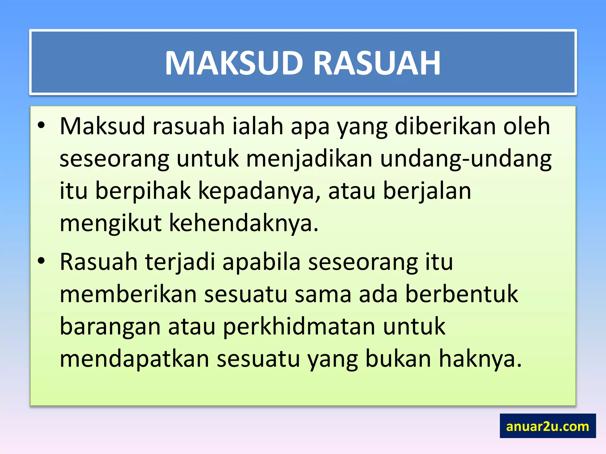 MAKSUD RASUAH
• Maksud rasuah ialah apa yang diberikan oleh
seseorang untuk menjadikan undang-undang
itu berpihak kepadanya, atau berjalan
mengikut kehendaknya.
• Rasuah terjadi apabila seseorang itu
memberikan sesuatu sama ada berbentuk
barangan atau perkhidmatan untuk
mendapatkan sesuatu yang bukan haknya.
anuar2u.com
 