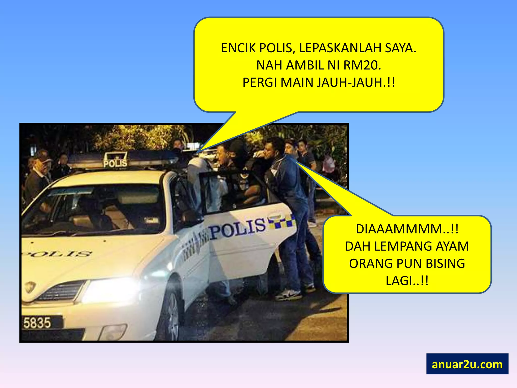 ENCIK POLIS, LEPASKANLAH SAYA.
NAH AMBIL NI RM20.
PERGI MAIN JAUH-JAUH.!!
DIAAAMMMM..!!
DAH LEMPANG AYAM
ORANG PUN BISING
LAGI..!!
anuar2u.com
 