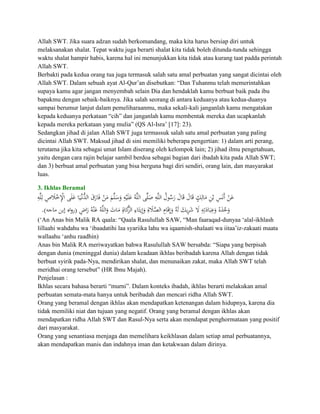 Allah SWT. Jika suara adzan sudah berkomandang, maka kita harus bersiap diri untuk
melaksanakan shalat. Tepat waktu juga berarti shalat kita tidak boleh ditunda-tunda sehingga
waktu shalat hampir habis, karena hal ini menunjukkan kita tidak atau kurang taat padda perintah
Allah SWT.
Berbakti pada kedua orang tua juga termasuk salah satu amal perbuatan yang sangat dicintai oleh
Allah SWT. Dalam sebuah ayat Al-Qur‟an disebutkan: “Dan Tuhanmu telah memerintahkan
supaya kamu agar jangan menyembah selain Dia dan hendaklah kamu berbuat baik pada ibu
bapakmu dengan sebaik-baiknya. Jika salah seorang di antara keduanya atau kedua-duanya
sampai berumur lanjut dalam pemeliharaanmu, maka sekali-kali janganlah kamu mengatakan
kepada keduanya perkataan “cih” dan janganlah kamu membentak mereka dan ucapkanlah
kepada mereka perkataan yang mulia” (QS Al-Isra‟ [17]: 23).
Sedangkan jihad di jalan Allah SWT juga termassuk salah satu amal perbuatan yang paling
dicintai Allah SWT. Maksud jihad di sini memiliki beberapa pengertian: 1) dalam arti perang,
terutama jika kita sebagai umat Islam diserang oleh kelompok lain; 2) jihad ilmu pengetahuan,
yaitu dengan cara rajin belajar sambil berdoa sebagai bagian dari ibadah kita pada Allah SWT;
dan 3) berbuat amal perbuatan yang bisa berguna bagi diri sendiri, orang lain, dan masyarakat
luas.

3. Ikhlas Beramal




(„An Anas bin Malik RA qaala: “Qaala Rasulullah SAW, “Man faaraqad-dunyaa „alal-ikhlash
lillaahi wahdahu wa „ibaadatihi laa syariika lahu wa iqaamish-shalaati wa iitaa‟iz-zakaati maata
wallaahu „anhu raadhin)
Anas bin Malik RA meriwayatkan bahwa Rasulullah SAW bersabda: “Siapa yang berpisah
dengan dunia (meninggal dunia) dalam keadaan ikhlas beribadah karena Allah dengan tidak
berbuat syirik pada-Nya, mendirikan shalat, dan menunaikan zakat, maka Allah SWT telah
meridhai orang tersebut” (HR Ibnu Majah).
Penjelasan :
Ikhlas secara bahasa berarti “murni”. Dalam konteks ibadah, ikhlas berarti melakukan amal
perbuatan semata-mata hanya untuk beribadah dan mencari ridha Allah SWT.
Orang yang beramal dengan ikhlas akan mendapatkan ketenangan dalam hidupnya, karena dia
tidak memiliki niat dan tujuan yang negatif. Orang yang beramal dengan ikhlas akan
mendapatkan ridha Allah SWT dan Rasul-Nya serta akan mendapat penghormataan yang positif
dari masyarakat.
Orang yang senantiasa menjaga dan memelihara keikhlasan dalam setiap amal perbuatannya,
akan mendapatkan manis dan indahnya iman dan ketakwaan dalam dirinya.
 