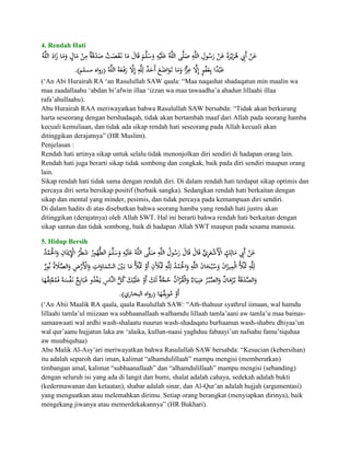 4. Rendah Hati




(„An Abi Hurairah RA „an Rasulullah SAW qaala: “Maa naqashat shadaqatun min maalin wa
maa zaadallaahu „abdan bi‟afwin illaa „izzan wa maa tawaadha‟a ahadun lillaahi illaa
rafa‟ahullaahu).
Abu Hurairah RAA meriwayatkan bahwa Rasulullah SAW bersabda: “Tidak akan berkurang
harta seseorang dengan bershadaqah, tidak akan bertambah maaf dari Allah pada seorang hamba
kecuali kemuliaan, dan tidak ada sikap rendah hati seseorang pada Allah kecuali akan
ditinggikan derajatnya” (HR Muslim).
Penjelasan :
Rendah hati artinya sikap untuk selalu tidak menonjolkan diri sendiri di hadapan orang lain.
Rendah hati juga berarti sikap tidak sombong dan congkak, baik pada diri sendiri maupun orang
lain.
Sikap rendah hati tidak sama dengan rendah diri. Di dalam rendah hati terdapat sikap optimis dan
percaya diri serta bersikap positif (berbaik sangka). Sedangkan rendah hati berkaitan dengan
sikap dan mental yang minder, pesimis, dan tidak percaya pada kemampuan diri sendiri.
Di dalam hadits di atas disebutkan bahwa seorang hamba yang rendah hati justru akan
ditinggikan (derajatnya) oleh Allah SWT. Hal ini berarti bahwa rendah hati berkaitan dengan
sikap santun dan tidak sombong, baik di hadapan Allah SWT maupun pada sesama manusia.

5. Hidup Bersih




(„An Abii Maalik RA qaala, qaala Rasulullah SAW: “Ath-thahuur syathrul iimaan, wal hamdu
lillaahi tamla‟ul miizaan wa subhaanallaah walhamdu lillaah tamla‟aani aw tamla‟u maa bainas-
samaawaati wal ardhi wash-shalaatu nuurun wash-shadaqatu burhaanun wash-shabru dhiyaa‟un
wal qur‟aanu hujjatun laka aw „alaika, kullun-naasi yaghduu fabaayi‟un nafsahu famu‟tiquhaa
aw muubiquhaa)
Abu Malik Al-Asy‟ari meriwayatkan bahwa Rasulullah SAW bersabda: “Kesucian (kebersihan)
itu adalah separoh dari iman, kalimat “alhamdulillaah” mampu mengisi (memberatkan)
timbangan amal, kalimat “subhaanallaah” dan “alhamdulillaah” mampu mengisi (sebanding)
dengan seluruh isi yang ada di langit dan bumi, shalat adalah cahaya, sedekah adalah bukti
(kedermawanan dan ketaatan), shabar adalah sinar, dan Al-Qur‟an adalah hujjah (argumentasi)
yang menguatkan atau melemahkan dirimu. Setiap orang berangkat (menyiapkan dirinya), baik
mengekang jiwanya atau memerdekakannya” (HR Bukhari).
 