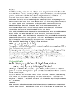 Penjelasan :
Kata “thahuur” artinya bersih atau suci. Sebagian ulama menyamakan antara kata thahuur dan
“nazhafah”, karena keduanya berhubungan dengan kebersihan badan (fisik) dan rohani (mental-
spiritual). Dalam suatu khabar terkenal (sebagian menyebutkan hadits) disebutkan: “An-
nazhaafatu minal iimaan” (artinya: “Kebersihan adalah bagian dari iman”).
Berdasarkan pada hadits di atas, dapat disimpulkan bahwa kata “bersih” mengandung dua arti:
bersih secara fisik dan bersih secara rohani. Bersih secara fisik berarti menjaga kebersihan fisik
kita, seperti: anggota badan, rumah tinggil, lingkungan sekitar, dan segala sesuatu yang
berhubungan dengan dunia fisik. Sedangkan bersih secara rohani berarti menjaga dan
memelihara keyakinan (iman), pikiran, dan sikap kita dari unsur-unsur yang bisa merusak
keimanan kita, seperti syirik, dengki, sombong, durhaka, dan lainnya.
Islam adalah agama yang sangat menganjurkan agar umatnya hidup bersih. Misalnya berwudhu
sebagai anjuran yang wajib dilakukan oleh setiap umat Islam, minimal ketika hendak
melaksanakan shalat 5 waktu. Ini berarti umat Islam paling sedikit menjaga kebersihan anggota
badannya (di bagian anggota wudhu) minimal 5 kali sehari, seperti wajah, telinga, tangan, kaki,
dan sekitarnya. Berwudhu adalah simbol kebersihan secara fisik dan rohani.
Salah satu tabi‟in besar bernama Sa‟id bin Al-Musayyab berkata :


“Sesungguhnya Allah itu Maha Bagus (Baik), mencintai yang baik, dan sesungguhnya Allah itu
Maha Bersih, mencintai yang bersih”.
Orang yang menjaga kebersihannya berarti juga menjaga kualitas imannya. Orang yang hidup
kotor dan jorok, mencerminkan perilaku orang tersebut kotor dan menjijikkan, juga
menunjukkan tidak cinta pada kebersihan fisiknya. Orang yang mencuri atau melakukan
tindakan korupsi, juga dianggap sebagai orang yang tidak bersih dan telah mengotori imannya
yang telah diyakininya pada Allah SWT dan Rasul-Nya.

6. Istiqamah (Disiplin)




(„An Sufyan bin Abdullah Ats-Tsaqafi RAA qaala: “Qultu, yaa Rasuulallaah, qul lii fil Islam
qawlan laa as‟al „anhu ahadan ghairaka”. Qaala Abuu Mu‟aawiyah ba‟daka”. Qaala: “Aamantu
billaahi tsumma-staqim”)
Sufyan bin Abdullah Ats-Tsaqafi RA berkata: “Wahai Rasulullah, katakanlah padaku tentang
Islam di mana saya tidak perlu bertanya lagi pada orang selain engkau!”. Rasulullah SAW
menjawab: “Katakanlah, „Aku beriman pada Allah, lalu istiqamahlah engkau dengan ucapanmu
itu!” (HR Ahmad).
Penjelasan :
Kata “istiqamah” jika diterjemahkan ke dalam bahasa Indonesia kira-kira sama artinya dengan
“disiplin” atau “konsisten”. Istiqamah atau disiplin berarti melaksanakan berbagai kegiatan atau
 