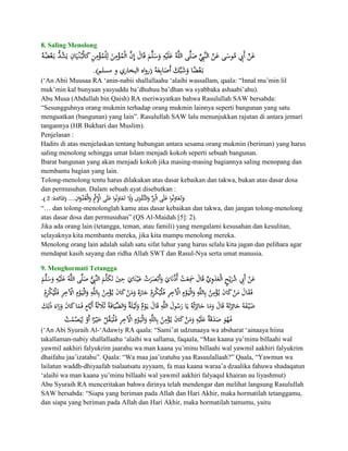 8. Saling Menolong




(„An Abii Muusaa RA „anin-nabii shallallaahu „alaihi wassallam, qaala: “Innal mu‟min lil
muk‟min kal bunyaan yasyuddu ba‟dhuhuu ba‟dhan wa syabbaka ashaabi‟ahu).
Abu Musa (Abdullah bin Qaish) RA meriwayatkan bahwa Rasulullah SAW bersabda:
“Sesungguhnya orang mukmin terhadap orang mukmin lainnya seperti bangunan yang satu
menguatkan (bangunan) yang lain”. Rasulullah SAW lalu menunjukkan rajutan di antara jemari
tangannya (HR Bukhari dan Muslim).
Penjelasan :
Hadits di atas menjelaskan tentang hubungan antara sesama orang mukmin (beriman) yang harus
saling menolong sehingga umat Islam menjadi kokoh seperti sebuah bangunan.
Ibarat bangunan yang akan menjadi kokoh jika masing-masing bagiannya saling menopang dan
membantu bagian yang lain.
Tolong-menolong tentu harus dilakukan atas dasar kebaikan dan takwa, bukan atas dasar dosa
dan permusuhan. Dalam sebuah ayat disebutkan :

“… dan tolong-menolonglah kamu atas dasar kebaikan dan takwa, dan jangan tolong-menolong
atas dasar dosa dan permusuhan” (QS Al-Maidah [5]: 2).
Jika ada orang lain (tetangga, teman, atau famili) yang mengalami kesusahan dan kesulitan,
selayaknya kita membantu mereka, jika kita mampu menolong mereka.
Menolong orang lain adalah salah satu sifat luhur yang harus selalu kita jagan dan pelihara agar
mendapat kasih sayang dan ridha Allah SWT dan Rasul-Nya serta umat manusia.

9. Menghormati Tetangga




(„An Abi Syuraih Al-„Adawiy RA qaala: “Sami‟at udzunaaya wa absharat „ainaaya hiina
takallaman-nabiy shallallaahu „alaihi wa sallama, faqaala, “Man kaana yu‟minu billaahi wal
yawmil aakhiri falyukrim jaarahu wa man kaana yu‟minu billaahi wal yawmil aakhiri falyukrim
dhaifahu jaa‟izatahu”. Qaala: “Wa maa jaa‟izatuhu yaa Rasuulallaah?” Qaala, “Yawmun wa
lailatun waddh-dhiyaafah tsalaatsatu ayyaam, fa maa kaana waraa‟a dzaalika fahuwa shadaqatun
„alaihi wa man kaana yu‟minu billaahi wal yawmil aakhiri falyaqul khairan au liyashmut)
Abu Syuraih RA menceritakan bahwa dirinya telah mendengar dan melihat langsung Rasulullah
SAW bersabda: “Siapa yang beriman pada Allah dan Hari Akhir, maka hormatilah tetanggamu,
dan siapa yang beriman pada Allah dan Hari Akhir, maka hormatilah tamumu, yaitu
 