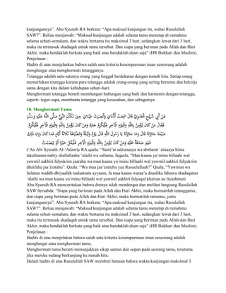 kunjungannya”. Abu Syuraih RA berkata: “Apa maksud kunjungan itu, wahai Rasulullah
SAW?”. Beliau menjawab: “Maksud kunjungan adalah selama tamu menetap di rumahmu
selama sehari-semalam, dan waktu bertamu itu maksimal 3 hari, sedangkan lewat dari 3 hari,
maka itu termasuk shadaqah untuk tamu tersebut. Dan siapa yang beriman pada Allah dan Hari
Akhir, maka hendaklah berkata yang baik atau hendaklah diam saja” (HR Bukhari dan Muslim).
Penjelasan :
Hadits di atas menjelaskan bahwa salah satu kriteria kesempurnaan iman seseorang adalah
menghargai atau menghormati tetangganya.
Tetangga adalah satu-satunya orang yang tinggal berdekatan dengan rumah kita. Setiap orang
memerlukan tetangga karena para tetangga adalah orang-orang yang sering bertemu dan bekerja
sama dengan kita dalam kehidupan sehari-hari.
Menghormati tetangga berarti membangun hubungan yang baik dan harmonis dengan tetangga,
seperti: tegur-sapa, membantu tetangga yang kesusahan, dan sebagainya.

10. Menghormati Tamu




(„An Abi Syuraih Al-„Adawiy RA qaala: “Sami‟at udzunaaya wa absharat „ainaaya hiina
takallaman-nabiy shallallaahu „alaihi wa sallama, faqaala, “Man kaana yu‟minu billaahi wal
yawmil aakhiri falyukrim jaarahu wa man kaana yu‟minu billaahi wal yawmil aakhiri falyukrim
dhaifahu jaa‟izatahu”. Qaala: “Wa maa jaa‟izatuhu yaa Rasuulallaah?” Qaala, “Yawmun wa
lailatun waddh-dhiyaafah tsalaatsatu ayyaam, fa maa kaana waraa‟a dzaalika fahuwa shadaqatun
„alaihi wa man kaana yu‟minu billaahi wal yawmil aakhiri falyaqul khairan au liyashmut)
Abu Syuraih RA menceritakan bahwa dirinya telah mendengar dan melihat langsung Rasulullah
SAW bersabda: “Siapa yang beriman pada Allah dan Hari Akhir, maka hormatilah tetanggamu,
dan siapa yang beriman pada Allah dan Hari Akhir, maka hormatilah tamumu, yaitu
kunjungannya”. Abu Syuraih RA berkata: “Apa maksud kunjungan itu, wahai Rasulullah
SAW?”. Beliau menjawab: “Maksud kunjungan adalah selama tamu menetap di rumahmu
selama sehari-semalam, dan waktu bertamu itu maksimal 3 hari, sedangkan lewat dari 3 hari,
maka itu termasuk shadaqah untuk tamu tersebut. Dan siapa yang beriman pada Allah dan Hari
Akhir, maka hendaklah berkata yang baik atau hendaklah diam saja” (HR Bukhari dan Muslim).
Penjelasan :
Hadits di atas menjelakan bahwa salah satu kriteria kesempurnaan iman seseorang adalah
menghargai atau menghormati tamu.
Menghormati tamu berarti menunjukkan sikap santun dan sopan pada seorang tamu, terutama
jika mereka sedang berkunjung ke rumah kita.
Dalam hadits di atas Rasulullah SAW memberi batasan bahwa waktu kunjungan maksimal 3
 