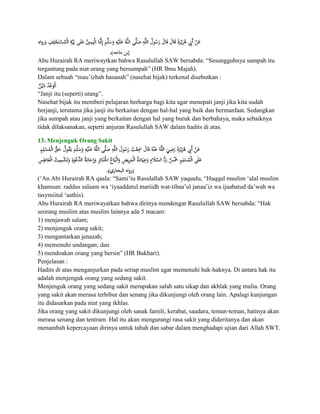 Abu Hurairah RA meriwaytkan bahwa Rasulullah SAW bersabda: “Sesungguhnya sumpah itu
tergantung pada niat orang yang bersumpah” (HR Ibnu Majah).
Dalam sebuah “mau‟izhah hasanah” (nasehat bijak) terkenal disebutkan :

“Janji itu (seperti) utang”.
Nasehat bijak itu memberi pelajaran berharga bagi kita agar menepati janji jika kita sudah
berjanji, terutama jika janji itu berkaitan dengan hal-hal yang baik dan bermanfaat. Sedangkan
jika sumpah atau janji yang berkaitan dengan hal yang buruk dan berbahaya, maka sebaiknya
tidak dilaksanakan, seperti anjuran Rasulullah SAW dalam hadits di atas.

13. Menjenguk Orang Sakit




(„An Abi Hurairah RA qaala: “Sami‟tu Rasulallah SAW yaquulu, “Haqqul muslim „alal muslim
khamsun: raddus salaam wa „iyaaddatul mariidh wat-tibaa‟ul janaa‟iz wa ijaabatud da‟wah wa
tasymiitul „aathis).
Abu Hurairah RA meriwayatkan bahwa dirinya mendengar Rasulullah SAW bersabda: “Hak
seorang muslim atas muslim lainnya ada 5 macam:
1) menjawab salam;
2) menjenguk orang sakit;
3) mengantarkan jenazah;
4) memenuhi undangan; dan
5) mendoakan orang yang bersin” (HR Bukhari).
Penjelasan :
Hadits di atas menganjurkan pada setiap muslim agar memenuhi hak-haknya. Di antara hak itu
adalah menjenguk orang yang sedang sakit.
Menjenguk orang yang sedang sakit merupakan salah satu sikap dan akhlak yang mulia. Orang
yang sakit akan merasa terhibur dan senang jika dikunjungi oleh orang lain. Apalagi kunjungan
itu didasarkan pada niat yang ikhlas.
Jika orang yang sakit dikunjungi oleh sanak famili, kerabat, saudara, teman-teman, hatinya akan
merasa senang dan tentram. Hal itu akan mengurangi rasa sakit yang dideritanya dan akan
menambah kepercayaan dirinya untuk tabah dan sabar dalam menghadapi ujian dari Allah SWT.
 