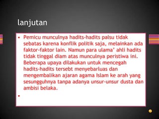 lanjutan
• Pemicu munculnya hadits-hadits palsu tidak
sebatas karena konflik politik saja, melainkan ada
faktor-faktor lain. Namun para ulama’ ahli hadits
tidak tinggal diam atas munculnya peristiwa ini.
Beberapa upaya dilakukan untuk mencegah
hadits-hadits tersebt menyebarluas dan
mengembalikan ajaran agama Islam ke arah yang
sesungguhnya tanpa adanya unsur-unsur dusta dan
ambisi belaka.
•

 