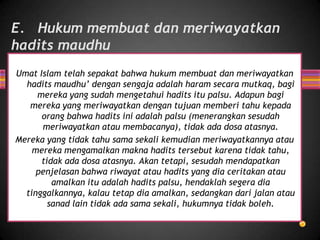 E. Hukum membuat dan meriwayatkan
hadits maudhu
Umat Islam telah sepakat bahwa hukum membuat dan meriwayatkan
hadits maudhu’ dengan sengaja adalah haram secara mutkaq, bagi
mereka yang sudah mengetahui hadits itu palsu. Adapun bagi
mereka yang meriwayatkan dengan tujuan memberi tahu kepada
orang bahwa hadits ini adalah palsu (menerangkan sesudah
meriwayatkan atau membacanya), tidak ada dosa atasnya.
Mereka yang tidak tahu sama sekali kemudian meriwayatkannya atau
mereka mengamalkan makna hadits tersebut karena tidak tahu,
tidak ada dosa atasnya. Akan tetapi, sesudah mendapatkan
penjelasan bahwa riwayat atau hadits yang dia ceritakan atau
amalkan itu adalah hadits palsu, hendaklah segera dia
tinggalkannya, kalau tetap dia amalkan, sedangkan dari jalan atau
sanad lain tidak ada sama sekali, hukumnya tidak boleh.

 