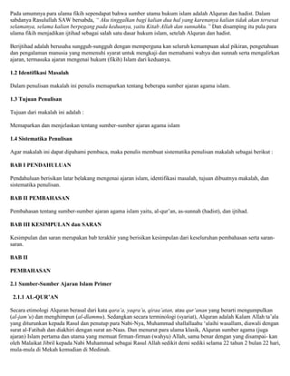 Pada umumnya para ulama fikih sependapat bahwa sumber utama hukum islam adalah Alquran dan hadist. Dalam
sabdanya Rasulullah SAW bersabda, “ Aku tinggalkan bagi kalian dua hal yang karenanya kalian tidak akan tersesat
selamanya, selama kalian berpegang pada keduanya, yaitu Kitab Allah dan sunnahku.” Dan disamping itu pula para
ulama fikih menjadikan ijtihad sebagai salah satu dasar hukum islam, setelah Alquran dan hadist.
Berijtihad adalah berusaha sungguh-sungguh dengan memperguna kan seluruh kemampuan akal pikiran, pengetahuan
dan pengalaman manusia yang memenuhi syarat untuk mengkaji dan memahami wahyu dan sunnah serta mengalirkan
ajaran, termasuka ajaran mengenai hukum (fikih) Islam dari keduanya.
1.2 Identifikasi Masalah
Dalam penulisan makalah ini penulis memaparkan tentang beberapa sumber ajaran agama islam.
1.3 Tujuan Penulisan
Tujuan dari makalah ini adalah :
Memaparkan dan menjelaskan tentang sumber-sumber ajaran agama islam
1.4 Sistematika Penulisan
Agar makalah ini dapat dipahami pembaca, maka penulis membuat sistematika penulisan makalah sebagai berikut :
BAB I PENDAHULUAN
Pendahuluan berisikan latar belakang mengenai ajaran islam, identifikasi masalah, tujuan dibuatnya makalah, dan
sistematika penulisan.
BAB II PEMBAHASAN
Pembahasan tentang sumber-sumber ajaran agama islam yaitu, al-qur‟an, as-sunnah (hadist), dan ijtihad.
BAB III KESIMPULAN dan SARAN
Kesimpulan dan saran merupakan bab terakhir yang berisikan kesimpulan dari keseluruhan pembahasan serta saran-
saran.
BAB II
PEMBAHASAN
2.1 Sumber-Sumber Ajaran Islam Primer
2.1.1 AL-QUR’AN
Secara etimologi Alquran berasal dari kata qara’a, yaqra’u, qiraa’atan, atau qur’anan yang berarti mengumpulkan
(al-jam’u) dan menghimpun (al-dlammu). Sedangkan secara terminologi (syariat), Alquran adalah Kalam Allah ta‟ala
yang diturunkan kepada Rasul dan penutup para Nabi-Nya, Muhammad shallallaahu „alaihi wasallam, diawali dengan
surat al-Fatihah dan diakhiri dengan surat an-Naas. Dan menurut para ulama klasik, Alquran sumber agama (juga
ajaran) Islam pertama dan utama yang memuat firman-firman (wahyu) Allah, sama benar dengan yang disampai- kan
oleh Malaikat Jibril kepada Nabi Muhammad sebagai Rasul Allah sedikit demi sediki selama 22 tahun 2 bulan 22 hari,
mula-mula di Mekah kemudian di Medinah.
 