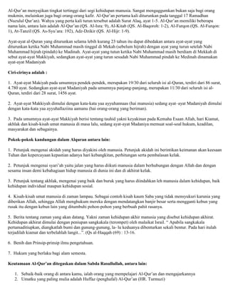 Al-Qur‟an menyajikan tingkat tertinggi dari segi kehidupan manusia. Sangat mengaggumkan bukan saja bagi orang
mukmin, melainkan juga bagi orang-orang kafir. Al-Qur‟an pertama kali diturunkan pada tanggal 17 Ramadhan
(Nuzulul Qur‟an). Wahyu yang perta kali turun tersebut adalah Surat Alaq, ayat 1-5. Al-Qur‟an memiliki beberapa
nama lain, antara lain adalah Al-Qur‟an (QS. Al-Isra: 9), Al-Kitab (QS. Al-Baqoroh: 1-2), Al-Furqon (QS. Al-Furqon:
1), At-Tanzil (QS. As-Syu‟ara: 192), Adz-Dzikir (QS. Al-Hijr: 1-9).
Ayat-ayat al-Quran yang diturunkan selama lebih kurang 23 tahun itu dapat dibedakan antara ayat-ayat yang
diturunkan ketika Nabi Muhammad masih tinggal di Mekah (sebelum hijrah) dengan ayat yang turun setelah Nabi
Muhammad hijrah (pindah) ke Madinah. Ayat-ayat yang tutun ketika Nabi Muhammad masih berdiam di Mekkah di
sebut ayat-ayat Makkiyah, sedangkan ayat-ayat yang turun sesudah Nabi Muhammad pindah ke Medinah dinamakan
ayat-ayat Madaniyah
Ciri-cirinya adalah :
1. Ayat-ayat Makiyah pada umumnya pendek-pendek, merupakan 19/30 dari seluruh isi al-Quran, terdiri dari 86 surat,
4.780 ayat. Sedangkan ayat-ayat Madaniyah pada umumnya panjang-panjang, merupakan 11/30 dari seluruh isi al-
Quran, terdiri dari 28 surat, 1456 ayat.
2. Ayat-ayat Makkiyah dimulai dengan kata-kata yaa ayyuhannaas (hai manusia) sedang ayat–ayat Madaniyah dimulai
dengan kata-kata yaa ayyuhallaziina aamanu (hai orang-orang yang beriman).
3. Pada umumnya ayat-ayat Makkiyah berisi tentang tauhid yakni keyakinan pada Kemaha Esaan Allah, hari Kiamat,
akhlak dan kisah-kisah umat manusia di masa lalu, sedang ayat-ayat Madaniya memuat soal-soal hukum, keadilan,
masyarakat dan sebagainya.
Pokok-pokok kandungan dalam Alquran antara lain:
1. Petunjuk mengenai akidah yang harus diyakini oleh manusia. Petunjuk akidah ini berintikan keimanan akan keesaan
Tuhan dan kepercayaan kepastian adanya hari kebangkitan, perhitungan serta pembalasan kelak.
2. Petunjuk mengenai syari‟ah yaitu jalan yang harus diikuti manusia dalam berhubungan dengan Allah dan dengan
sesama insan demi kebahagiaan hidup manusia di dunia ini dan di akhirat kelak.
3. Petunjuk tentang akhlak, mengenai yang baik dan buruk yang harus diindahkan leh manusia dalam kehidupan, baik
kehidupan individual maupun kehidupan sosial.
4. Kisah-kisah umat manusia di zaman lampau. Sebagai contoh kisah kaum Saba yang tidak mensyukuri karunia yang
diberikan Allah, sehingga Allah menghukum mereka dengan mendatangkan banjir besar serta mengganti kebun yang
rusak itu dengan kebun lain yang ditumbuhi pohon-pohon yang berbuah pahit rasanya.
5. Berita tentang zaman yang akan datang. Yakni zaman kehidupan akhir manusia yang disebut kehidupan akhirat.
Kehidupan akhirat dimulai dengan peniupan sangkakala (terompet) oleh malaikat Israil. “ Apabila sangkakala
pertamaditiupkan, diangkatlah bumi dan gunung-gunung, la- lu keduanya dibenturkan sekali bentur. Pada hari itulah
terjadilah kiamat dan terbelahlah langit...”. (Qs al-Haqqah (69) : 13-16.
6. Benih dan Prinsip-prinsip ilmu pengetahuan.
7. Hukum yang berlaku bagi alam semesta.
Keutamaan Al-Qur’an ditegaskan dalam Sabda Rasullullah, antara lain:
1. Sebaik-baik orang di antara kamu, ialah orang yang mempelajari Al-Qur‟an dan mengajarkannya
2. Umatku yang paling mulia adalah Huffaz (penghafal) Al-Qur‟an (HR. Turmuzi)
 