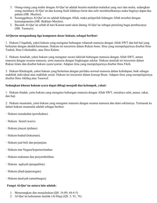 3. Orang-orang yang mahir dengan Al-Qur‟an adalah beserta malaikat-malaikat yang suci dan mulia, sedangkan
orang membaca Al-Qur‟an dan kurang fasih lidahnya berat dan sulit membetulkannya maka baginya dapat dua
pahala (HR. Muslim).
4. Sesungguhnya Al-Qur‟an ini adalah hidangan Allah, maka pelajarilah hidangan Allah tersebut dengan
kemampuanmu (HR. Bukhari-Muslim).
5. Bacalah Al-Qur‟an sebab di hari Kiamat nanti akan datang Al-Qur‟an sebagai penolong bagai pembacanya
(HR. Turmuzi).
Al-Quran mengandung tiga komponen dasar hukum, sebagai berikut:
1. Hukum I‟tiqadiah, yakni hukum yang mengatur hubungan rohaniah manusia dengan Allah SWT dan hal-hal yang
berkaitan dengan akidah/keimanan. Hukum ini tercermin dalam Rukun Iman. Ilmu yang mempelajarinya disebut Ilmu
Tauhid, Ilmu Ushuluddin, atau Ilmu Kalam.
2. Hukum Amaliah, yakni hukum yang mengatur secara lahiriah hubungan manusia dengan Allah SWT, antara
manusia dengan sesama manusia, serta manusia dengan lingkungan sekitar. Hukum amaliah ini tercermin dalam
Rukun Islam dan disebut hukum syara/syariat. Adapun ilmu yang mempelajarinya disebut Ilmu Fikih.
3. Hukum Khuluqiah, yakni hukum yang berkaitan dengan perilaku normal manusia dalam kehidupan, baik sebagai
makhluk individual atau makhluk sosial. Hukum ini tercermin dalam konsep Ihsan. Adapun ilmu yang mempelajarinya
disebut Ilmu Akhlaq atau Tasawuf.
Sedangkan khusus hukum syara dapat dibagi menjadi dua kelompok, yakni:
1. Hukum ibadah, yaitu hukum yang mengatur hubungan manusia dengan Allah SWT, misalnya salat, puasa, zakat,
dan haji
2. Hukum muamalat, yaitu hukum yang mengatur manusia dengan sesama manusia dan alam sekitarnya. Termasuk ke
dalam hukum muamalat adalah sebagai berikut:
· Hukum munakahat (pernikahan).
· Hukum faraid (waris).
· Hukum jinayat (pidana).
· Hukum hudud (hukuman).
· Hukum jual-beli dan perjanjian.
· Hukum tata Negara/kepemerintahan
· Hukum makanan dan penyembelihan.
· Hukum aqdiyah (pengadilan).
· Hukum jihad (peperangan).
· Hukum dauliyah (antarbangsa).
Fungsi Al-Qur’an antara lain adalah:
1. Menerangkan dan menjelaskan (QS. 16:89; 44:4-5)
2. Al-Qur‟an kebenaran mutlak (Al-Haq) (QS. 2: 91, 76)
 