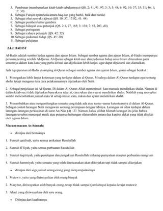 3. Pembenar (membenarkan kitab-kitab sebelumnya) (QS. 2: 41, 91, 97; 3: 3; 5: 48; 6: 92; 10: 37; 35: 31; 46: 1;
12: 30)
4. Sebagai Furqon (pembeda antara haq dan yang bathil, baik dan buruk)
5. Sebagai obat penyakit (jiwa) (QS. 10: 57; 17:82; 41: 44)
6. Sebagai pemberi kabar gembira
7. Sebagai hidayah atau petunjuk (QS. 2:1, 97, 185; 3: 138; 7: 52, 203, dll)
8. Sebagai peringatan
9. Sebagai cahaya petunjuk (QS. 42: 52)
10. Sebagai pedoman hidup (QS. 45: 20)
11. Sebagai pelajaran
2.1.2 HADIST
Al-Hadis adalah sumber kedua agama dan ajaran Islam. Sebagai sumber agama dan ajaran Islam, al-Hadis mempunyai
peranan penting setelah Al-Quran. Al-Quran sebagai kitab suci dan pedoman hidup umat Islam diturunkan pada
umumnya dalam kata-kata yang perlu dirinci dan dijelaskan lebih lanjut, agar dapat dipahami dan diamalkan.
Ada tiga peranan al-Hadis disamping al-Quran sebagai sumber agama dan ajaran Islam, yakni sebagai berikut :
1. Menegaskan lebih lanjut ketentuan yang terdapat dalam al-Quran. Misalnya dalam Al-Quran terdapat ayat tentang
sholat tetapi mengenai tata cara pelaksanaannya dijelaskan oleh Nabi.
2. Sebagai penjelasan isi Al-Quran. Di dalam Al-Quran Allah memerintah- kan manusia mendirikan shalat. Namun di
dalam kitab suci tidak dijelaskan banyaknya raka‟at, cara rukun dan syarat mendirikan shalat. Nabilah yang menyebut
sambil mencontohkan jumlah raka‟at setiap shalat, cara, rukun dan syarat mendirikan shalat.
3. Menambahkan atau mengembangkan sesuatu yang tidak ada atau samar-samar ketentuannya di dalam Al-Quran.
Sebagai contoh larangan Nabi mengawini seorang perempuan dengan bibinya. Larangan ini tidak terdapat dalam
larangan-larangan perkawinan di surat An-Nisa (4) : 23. Namun, kalau dilihat hikmah larangan itu jelas bahwa
larangan tersebut mencegah rusak atau putusnya hubungan silaturrahim antara dua kerabat dekat yang tidak disukai
oleh agama Islam.
Macam-macam As-Sunnah:
ditinjau dari bentuknya
1. Sunnah qauliyah, yaitu semua perkataan Rasulullah
2. Sunnah fi‟liyah, yaitu semua perbuatan Rasulullah
3. Sunnah taqririyah, yaitu penetapan dan pengakuan Rasulullah terhadap pernyataan ataupun perbuatan orang lain
4. Sunnah hammiyah, yaitu sesuatu yang telah direncanakan akan dikerjakan tapi tidak sampai dikerjakan
ditinjau dari segi jumlah orang-orang yang menyampaikannya
1. Mutawir, yaitu yang diriwayatkan oleh orang banyak
2. Masyhur, diriwayatkan oleh banyak orang, tetapi tidak sampai (jumlahnya) kepada derajat mutawir
3. Ahad, yang diriwayatkan oleh satu orang.
Ditinjau dari kualitasnya
 